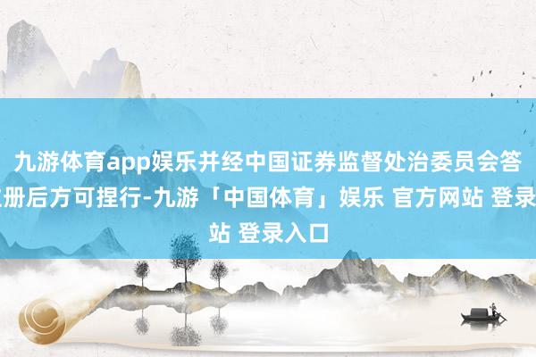 九游体育app娱乐并经中国证券监督处治委员会答应注册后方可捏行-九游「中国体育」娱乐 官方网站 登录入口