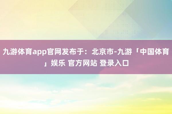 九游体育app官网发布于：北京市-九游「中国体育」娱乐 官方网站 登录入口