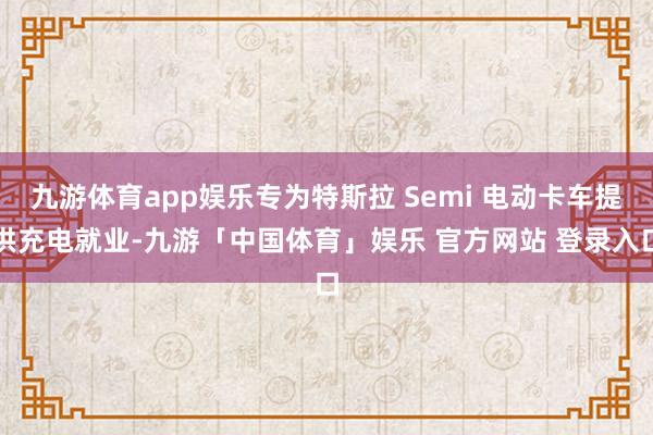 九游体育app娱乐专为特斯拉 Semi 电动卡车提供充电就业-九游「中国体育」娱乐 官方网站 登录入口