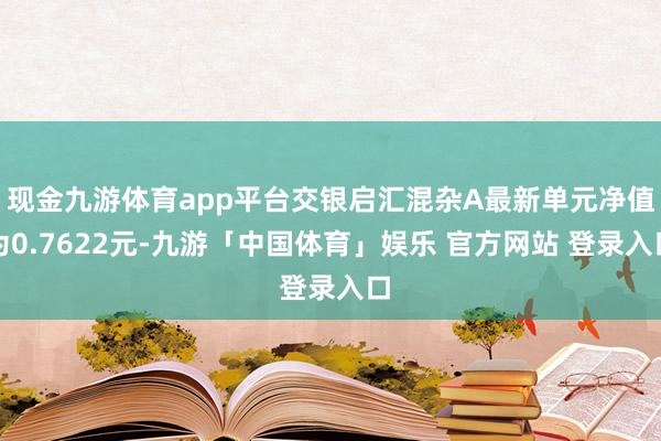 现金九游体育app平台交银启汇混杂A最新单元净值为0.7622元-九游「中国体育」娱乐 官方网站 登录入口