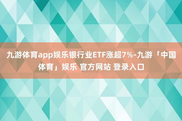 九游体育app娱乐银行业ETF涨超7%-九游「中国体育」娱乐 官方网站 登录入口