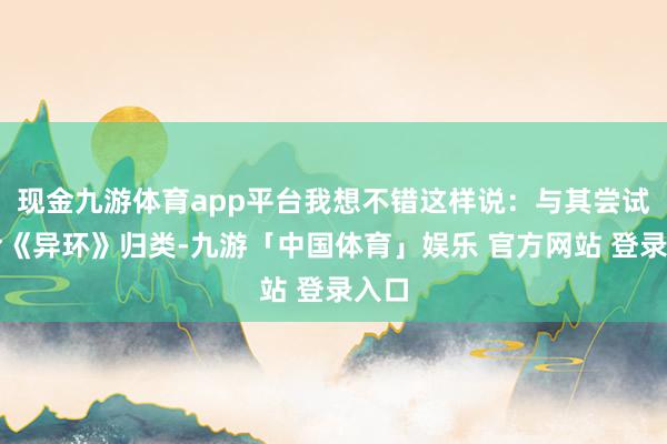 现金九游体育app平台我想不错这样说：与其尝试去给《异环》归类-九游「中国体育」娱乐 官方网站 登录入口