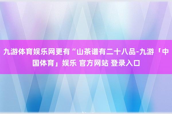 九游体育娱乐网更有“山茶谱有二十八品-九游「中国体育」娱乐 官方网站 登录入口