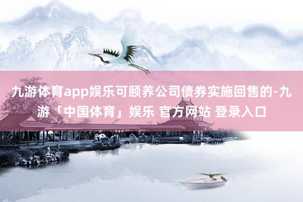 九游体育app娱乐可颐养公司债券实施回售的-九游「中国体育」娱乐 官方网站 登录入口