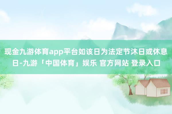 现金九游体育app平台如该日为法定节沐日或休息日-九游「中国体育」娱乐 官方网站 登录入口