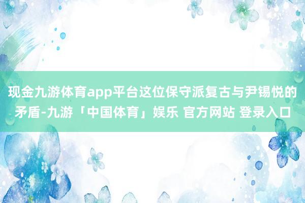 现金九游体育app平台这位保守派复古与尹锡悦的矛盾-九游「中国体育」娱乐 官方网站 登录入口