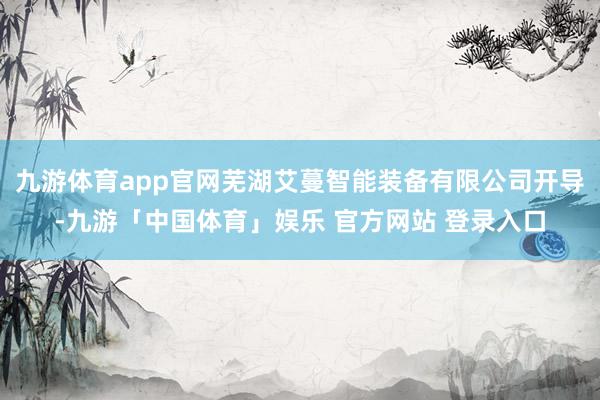 九游体育app官网芜湖艾蔓智能装备有限公司开导-九游「中国体育」娱乐 官方网站 登录入口
