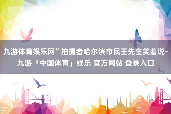 九游体育娱乐网”拍摄者哈尔滨市民王先生笑着说-九游「中国体育」娱乐 官方网站 登录入口