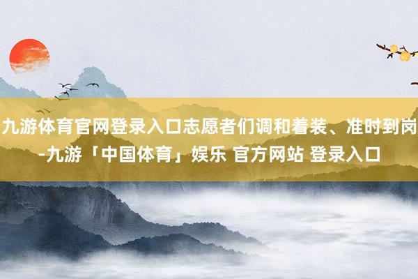 九游体育官网登录入口志愿者们调和着装、准时到岗-九游「中国体育」娱乐 官方网站 登录入口