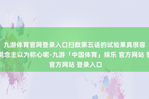 九游体育官网登录入口扫数第五话的试验果真很容易让东说念主以为称心呢-九游「中国体育」娱乐 官方网站 登录入口