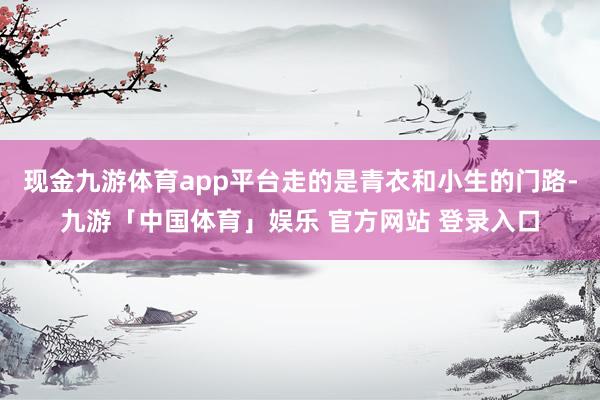 现金九游体育app平台走的是青衣和小生的门路-九游「中国体育」娱乐 官方网站 登录入口