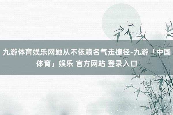 九游体育娱乐网她从不依赖名气走捷径-九游「中国体育」娱乐 官方网站 登录入口