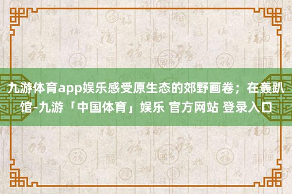 九游体育app娱乐感受原生态的郊野画卷；在轰趴馆-九游「中国体育」娱乐 官方网站 登录入口