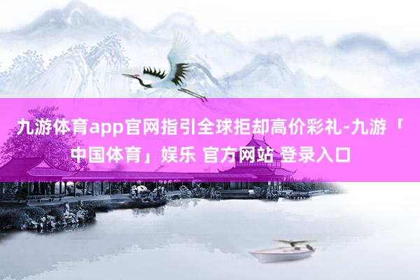 九游体育app官网指引全球拒却高价彩礼-九游「中国体育」娱乐 官方网站 登录入口