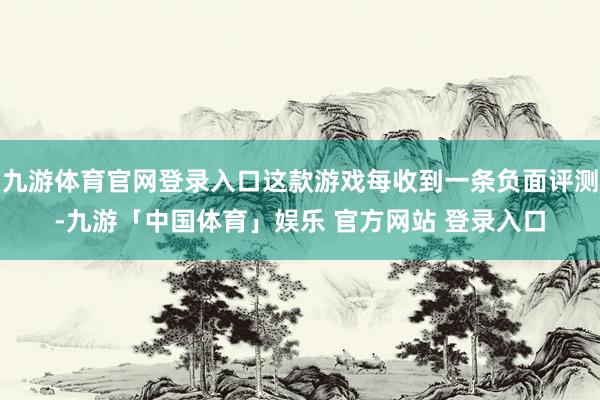 九游体育官网登录入口这款游戏每收到一条负面评测-九游「中国体育」娱乐 官方网站 登录入口