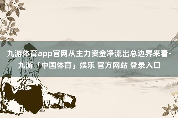 九游体育app官网从主力资金净流出总边界来看-九游「中国体育」娱乐 官方网站 登录入口