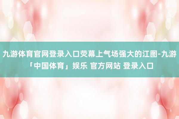 九游体育官网登录入口荧幕上气场强大的江图-九游「中国体育」娱乐 官方网站 登录入口