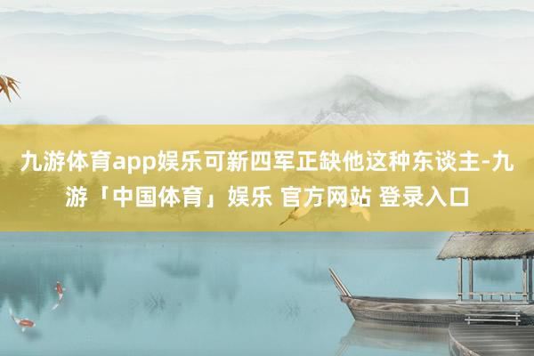 九游体育app娱乐可新四军正缺他这种东谈主-九游「中国体育」娱乐 官方网站 登录入口