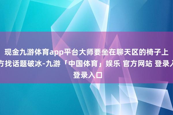 现金九游体育app平台大师要坐在聊天区的椅子上我方找话题破冰-九游「中国体育」娱乐 官方网站 登录入口