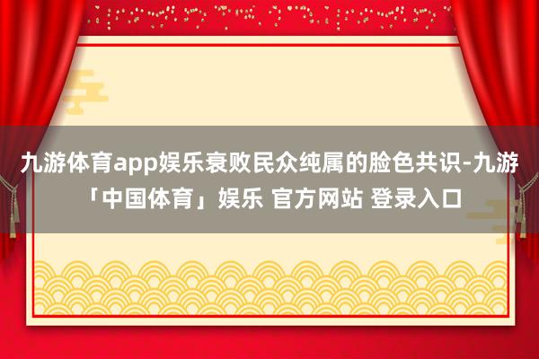 九游体育app娱乐衰败民众纯属的脸色共识-九游「中国体育」娱乐 官方网站 登录入口