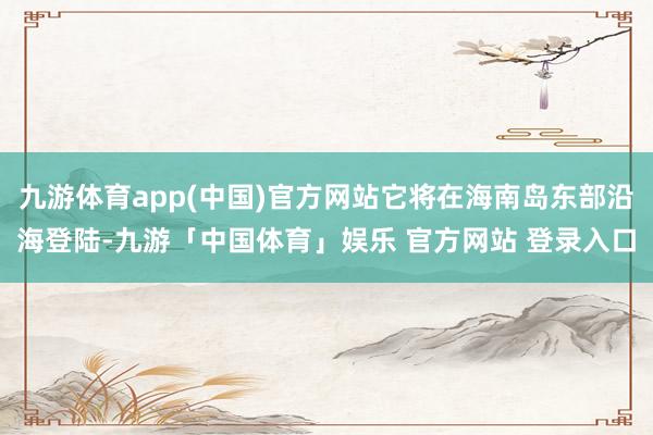 九游体育app(中国)官方网站它将在海南岛东部沿海登陆-九游「中国体育」娱乐 官方网站 登录入口